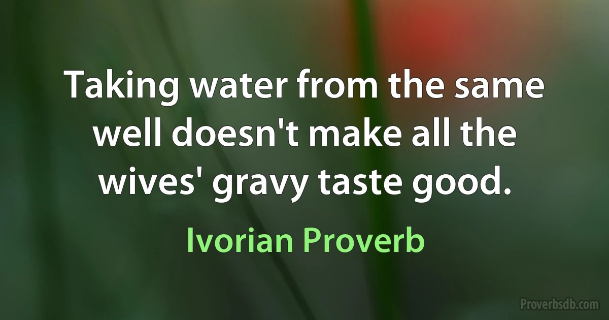 Taking water from the same well doesn't make all the wives' gravy taste good. (Ivorian Proverb)