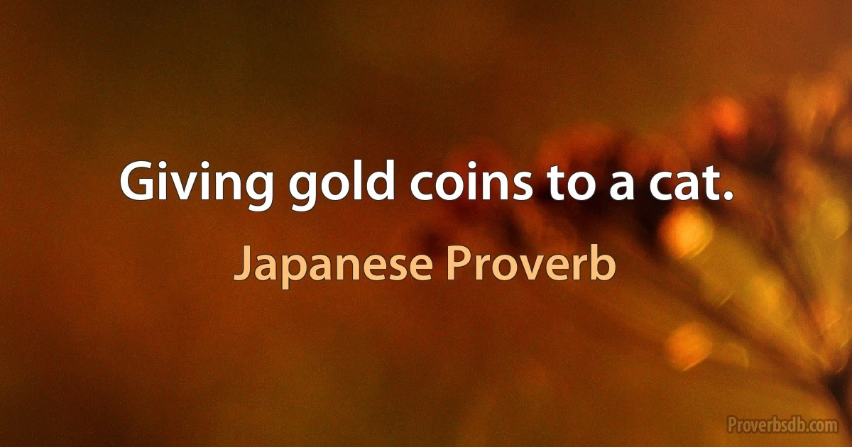 Giving gold coins to a cat. (Japanese Proverb)