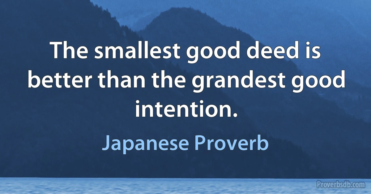 The smallest good deed is better than the grandest good intention. (Japanese Proverb)