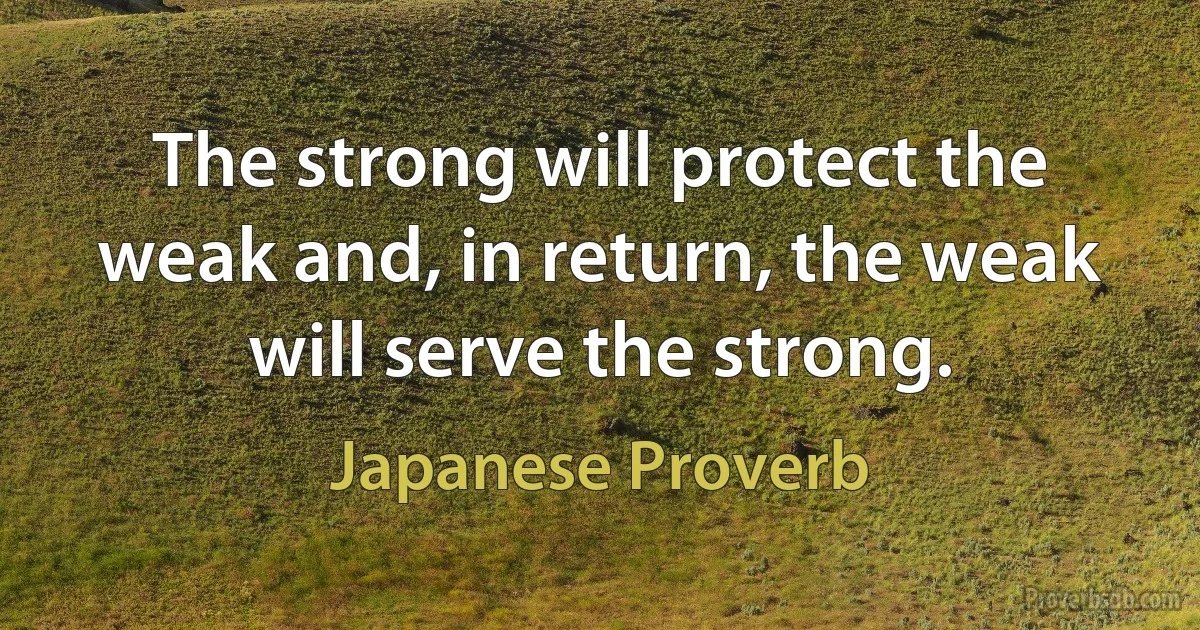 The strong will protect the weak and, in return, the weak will serve the strong. (Japanese Proverb)