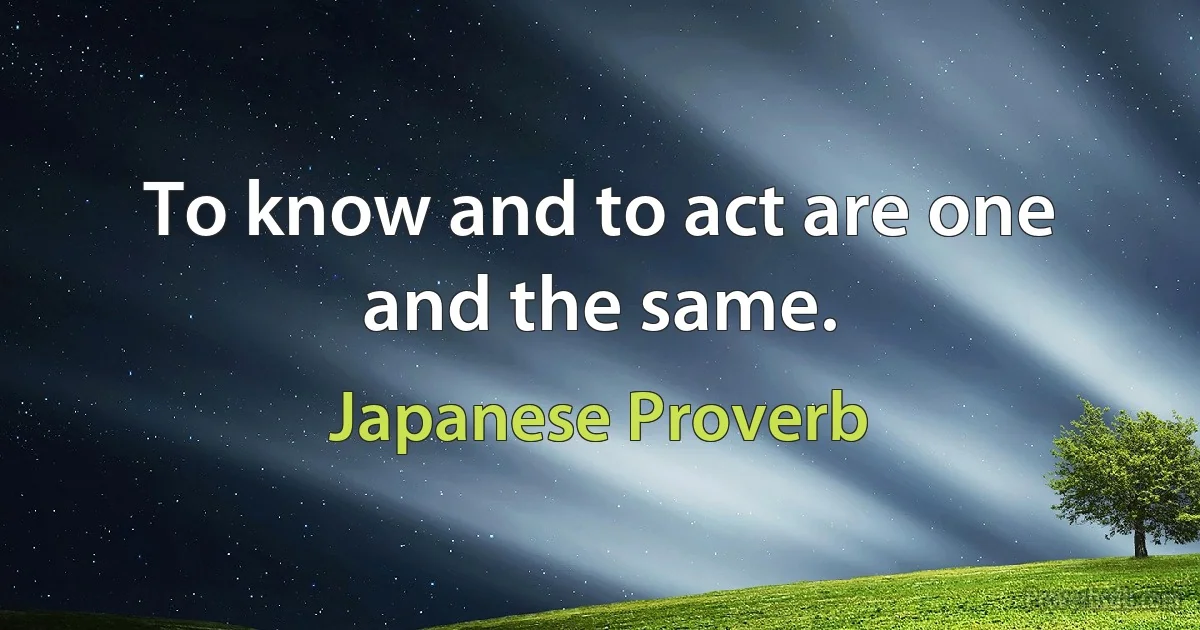 To know and to act are one and the same. (Japanese Proverb)