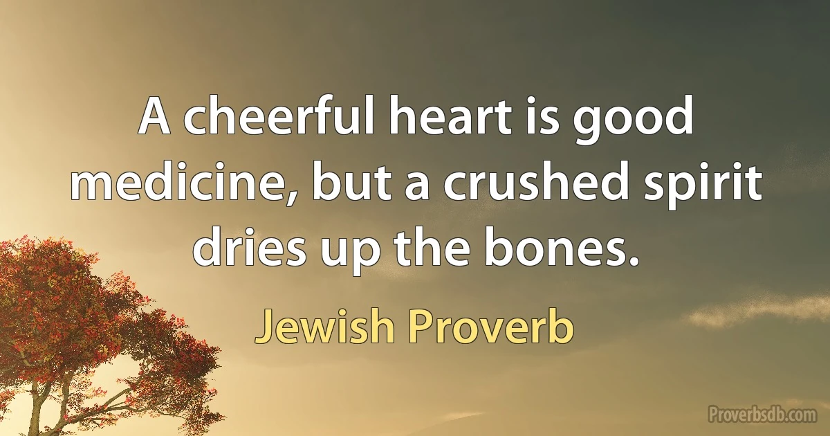 A cheerful heart is good medicine, but a crushed spirit dries up the bones. (Jewish Proverb)