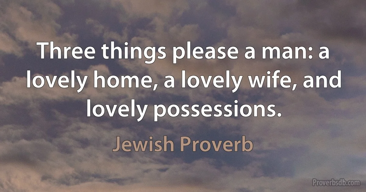 Three things please a man: a lovely home, a lovely wife, and lovely possessions. (Jewish Proverb)