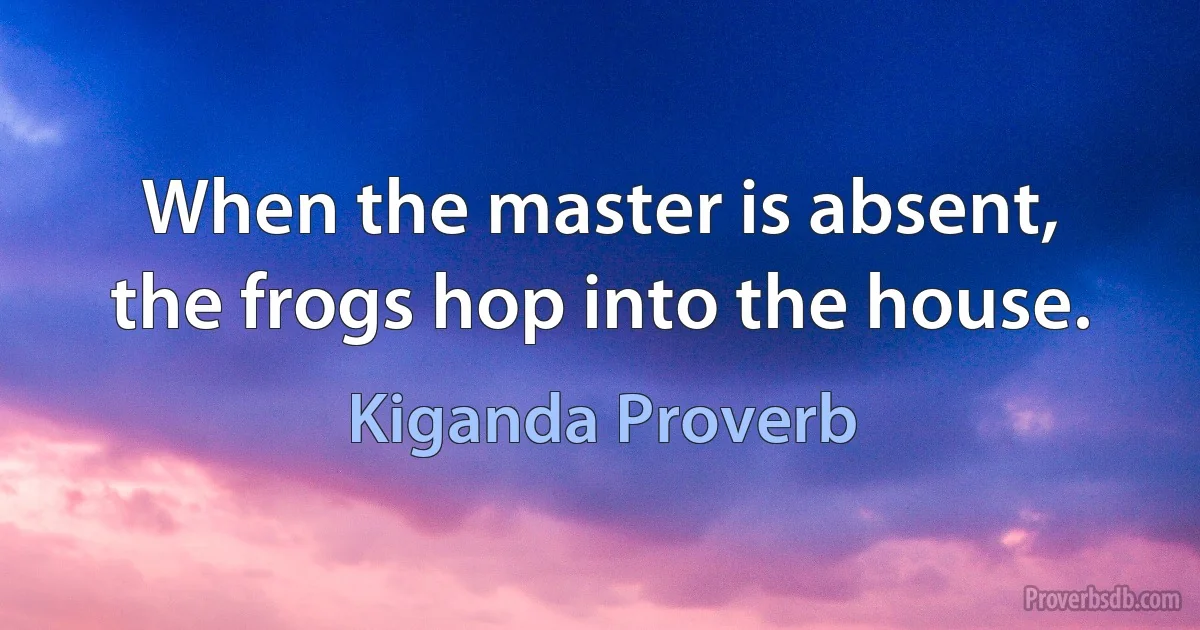 When the master is absent, the frogs hop into the house. (Kiganda Proverb)