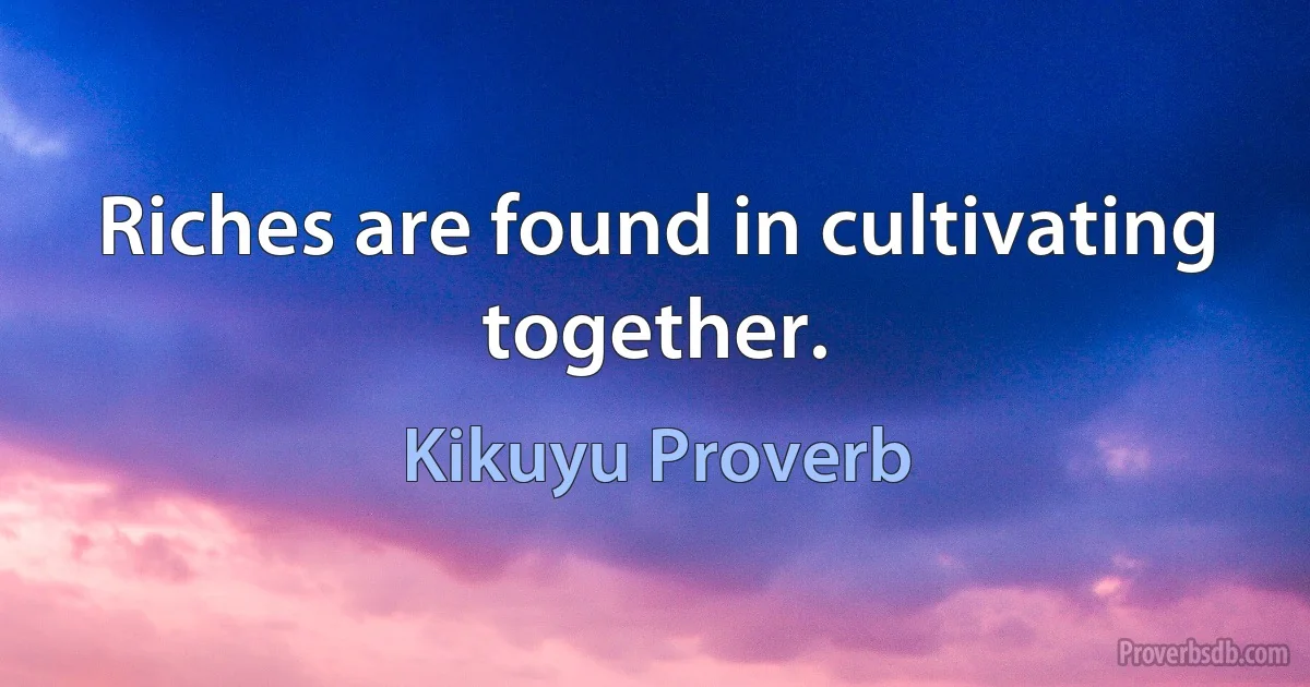 Riches are found in cultivating together. (Kikuyu Proverb)