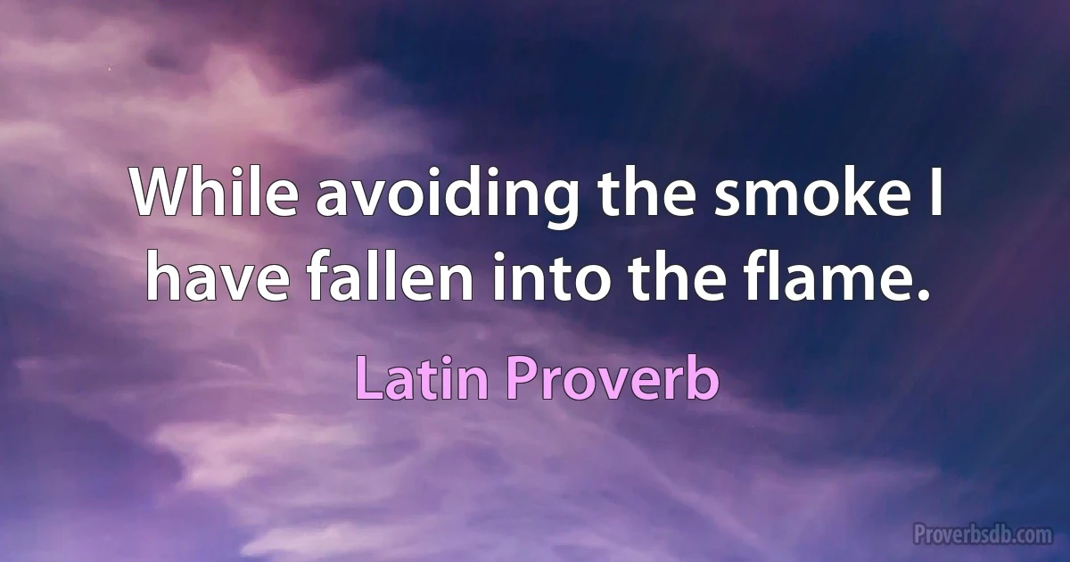 While avoiding the smoke I have fallen into the flame. (Latin Proverb)