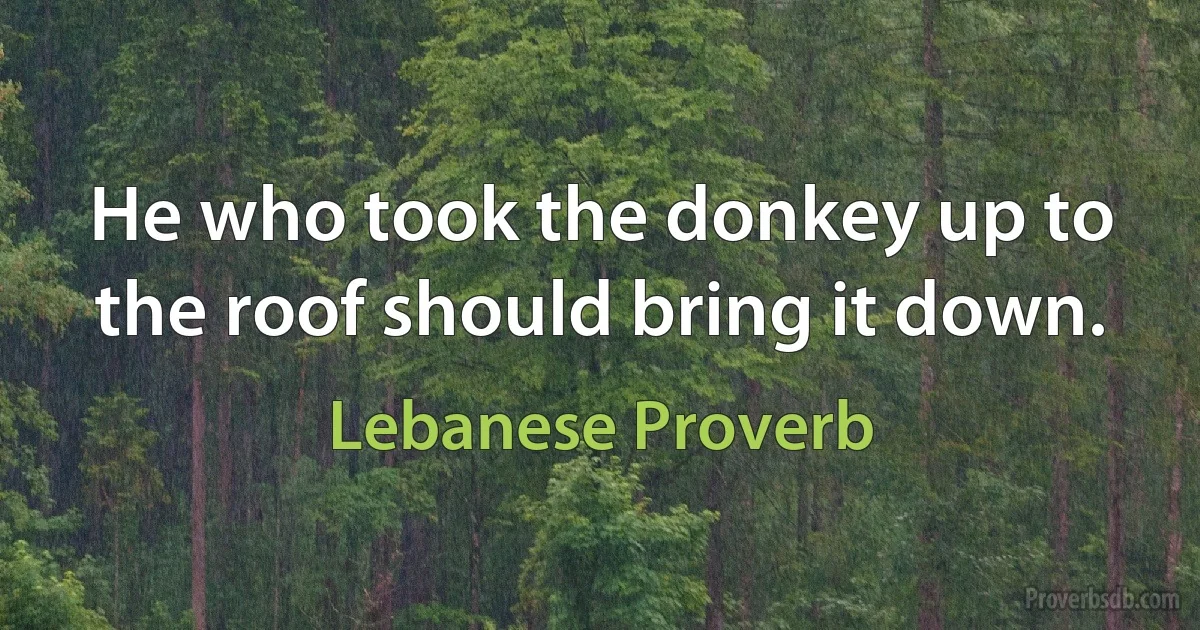 He who took the donkey up to the roof should bring it down. (Lebanese Proverb)