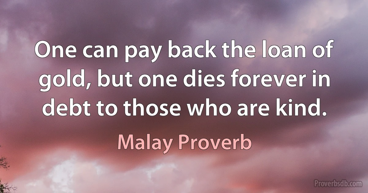 One can pay back the loan of gold, but one dies forever in debt to those who are kind. (Malay Proverb)