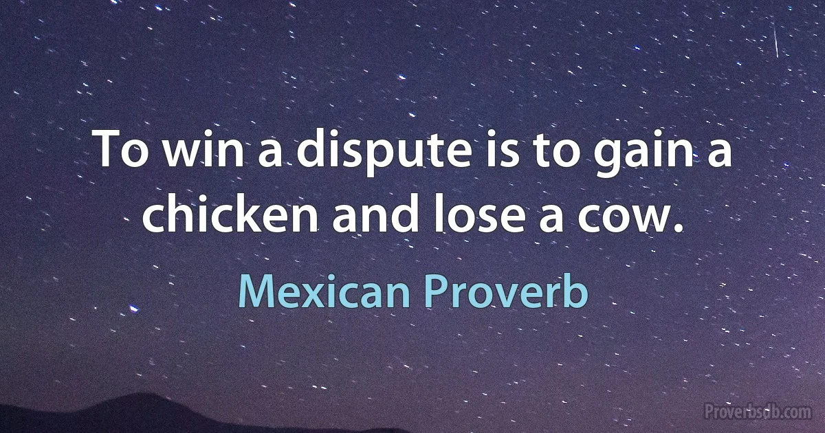 To win a dispute is to gain a chicken and lose a cow. (Mexican Proverb)