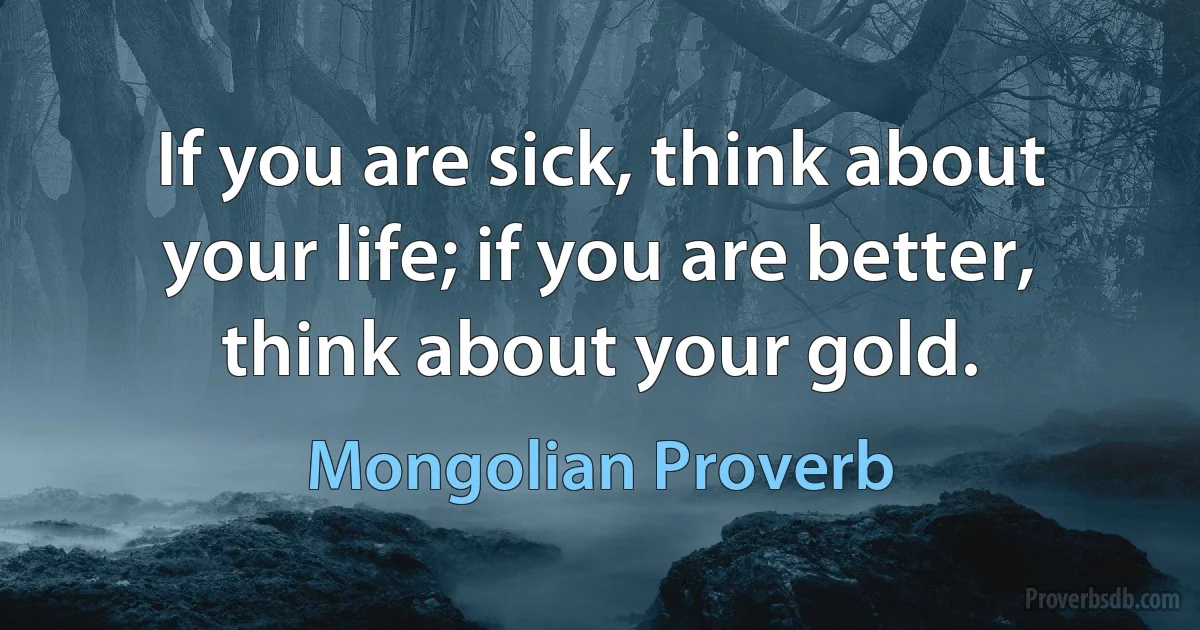 If you are sick, think about your life; if you are better, think about your gold. (Mongolian Proverb)