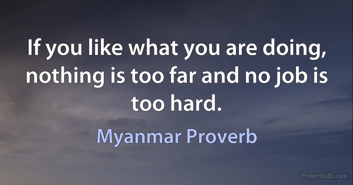 If you like what you are doing, nothing is too far and no job is too hard. (Myanmar Proverb)