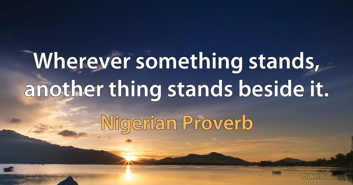 Wherever something stands, another thing stands beside it. (Nigerian Proverb)