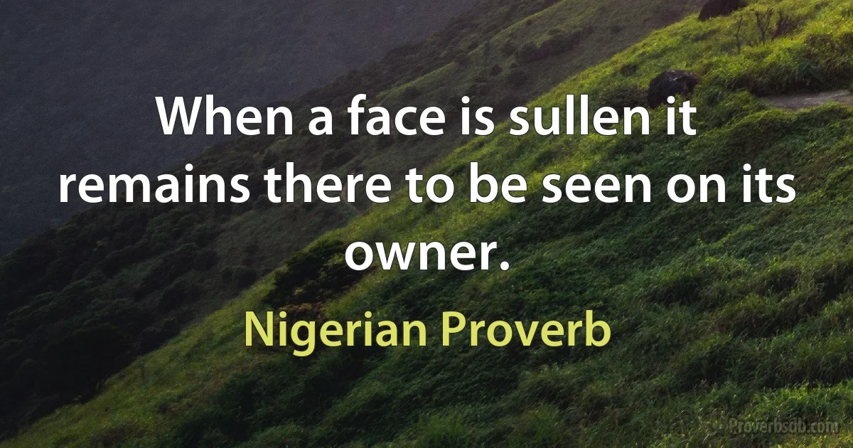 When a face is sullen it remains there to be seen on its owner. (Nigerian Proverb)