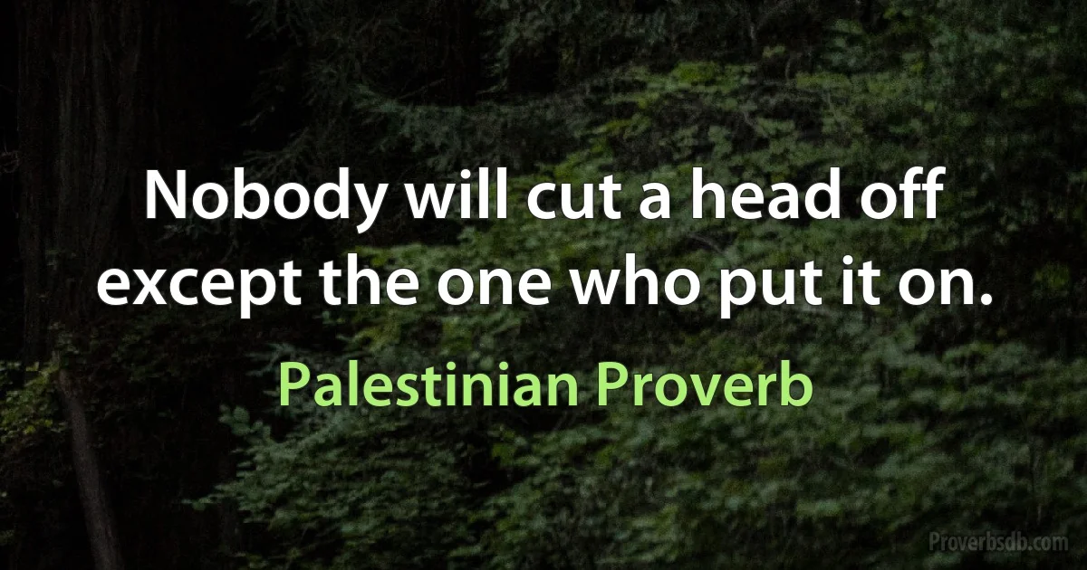 Nobody will cut a head off except the one who put it on. (Palestinian Proverb)