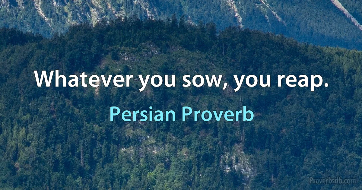 Whatever you sow, you reap. (Persian Proverb)