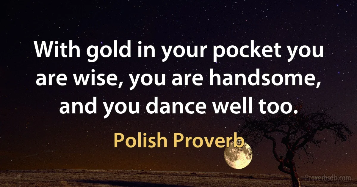 With gold in your pocket you are wise, you are handsome, and you dance well too. (Polish Proverb)