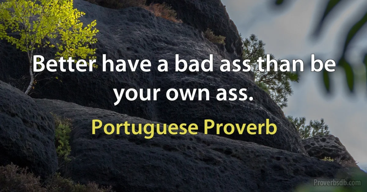 Better have a bad ass than be your own ass. (Portuguese Proverb)