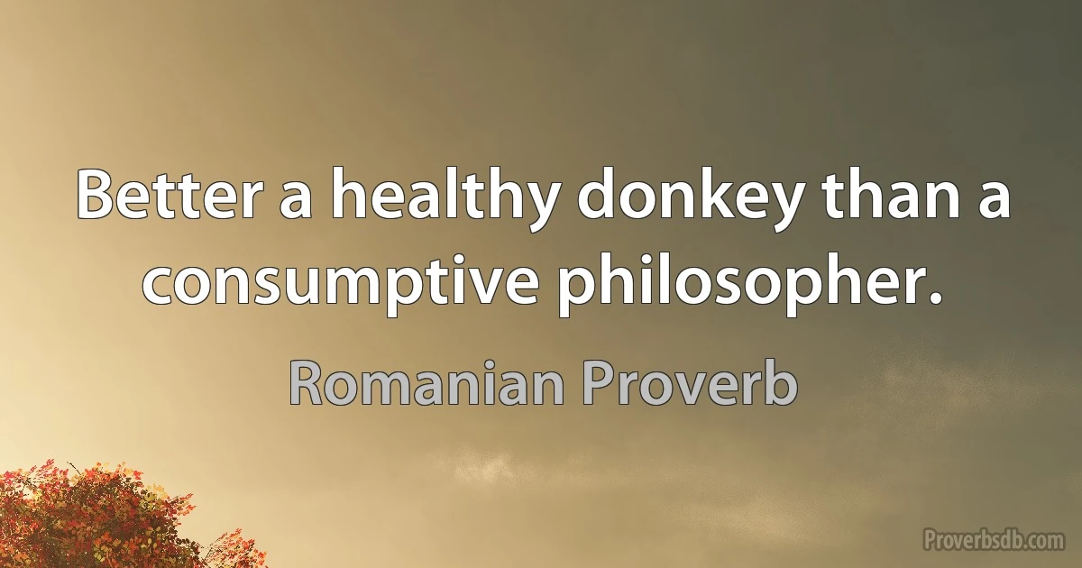 Better a healthy donkey than a consumptive philosopher. (Romanian Proverb)