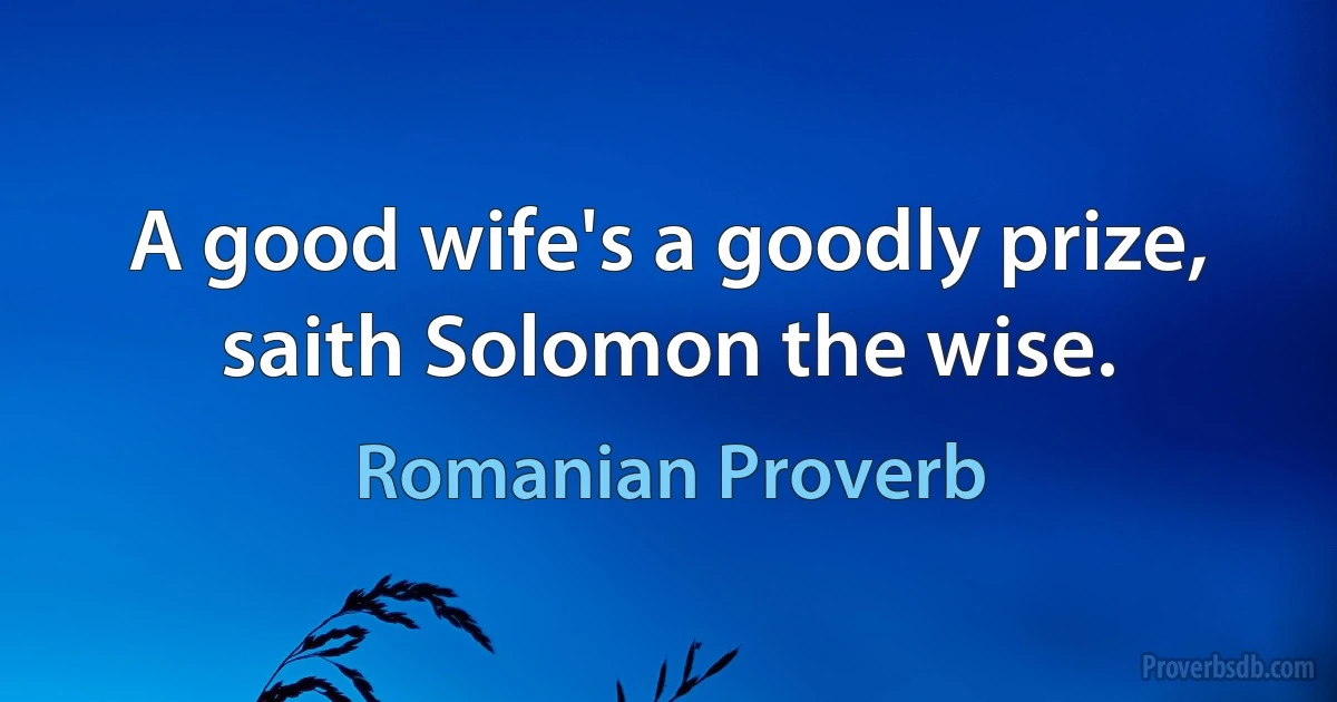 A good wife's a goodly prize, saith Solomon the wise. (Romanian Proverb)