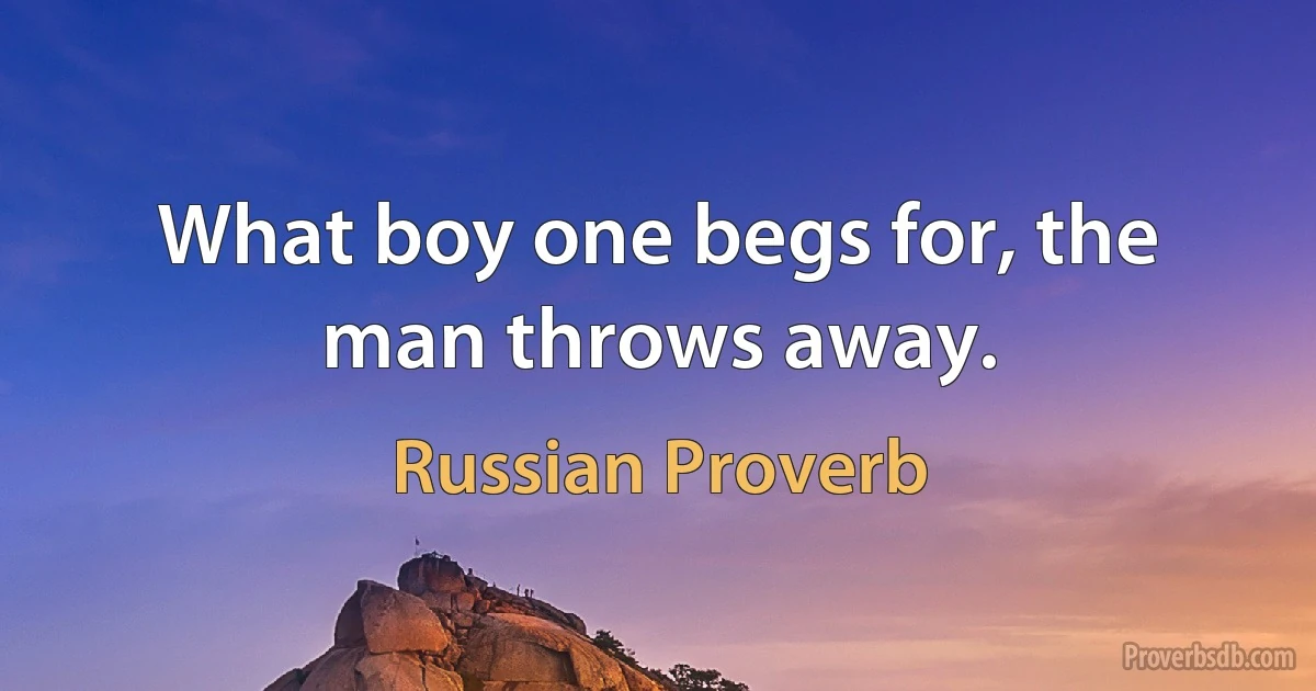 What boy one begs for, the man throws away. (Russian Proverb)