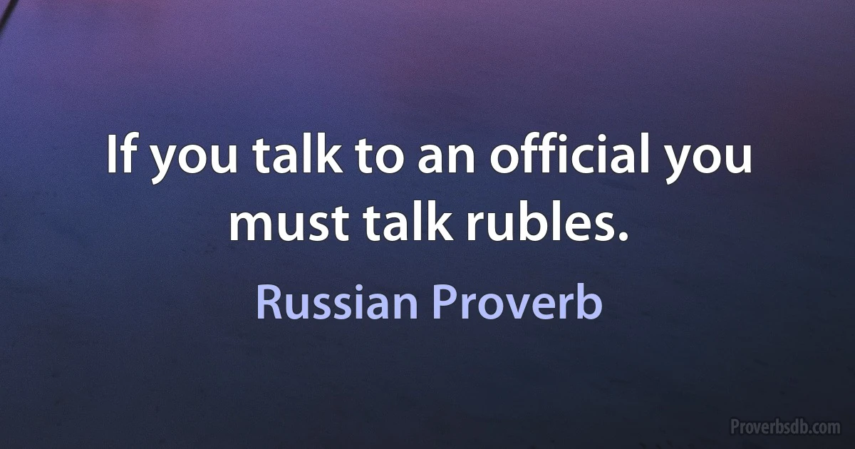 If you talk to an official you must talk rubles. (Russian Proverb)