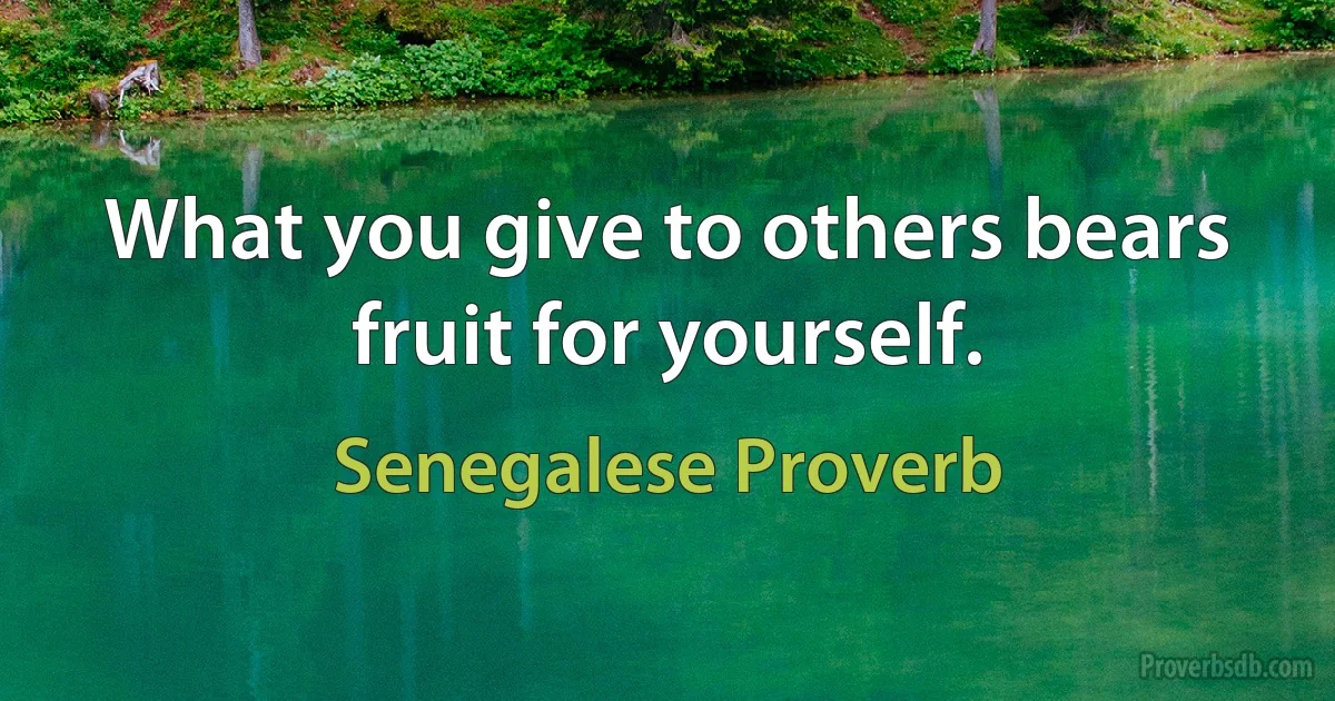 What you give to others bears fruit for yourself. (Senegalese Proverb)