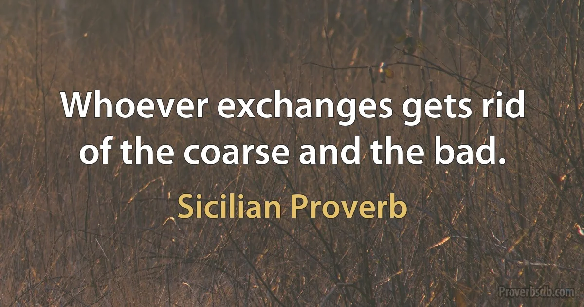 Whoever exchanges gets rid of the coarse and the bad. (Sicilian Proverb)