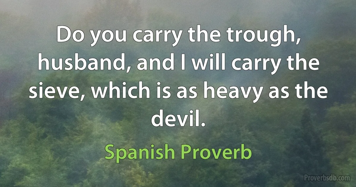 Do you carry the trough, husband, and I will carry the sieve, which is as heavy as the devil. (Spanish Proverb)