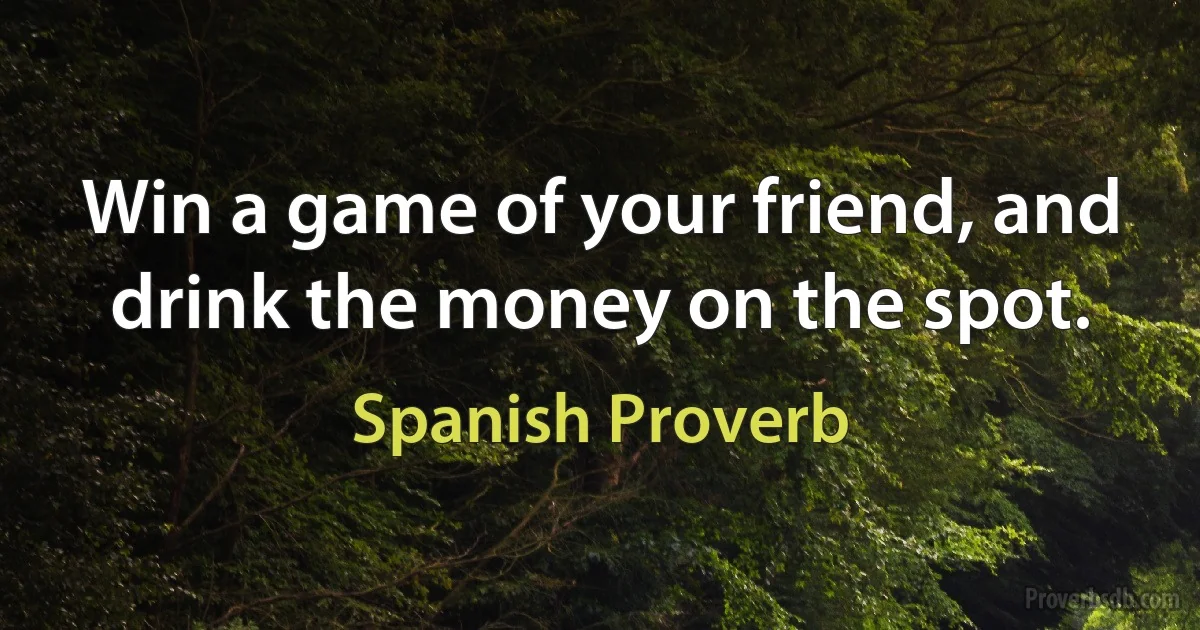 Win a game of your friend, and drink the money on the spot. (Spanish Proverb)