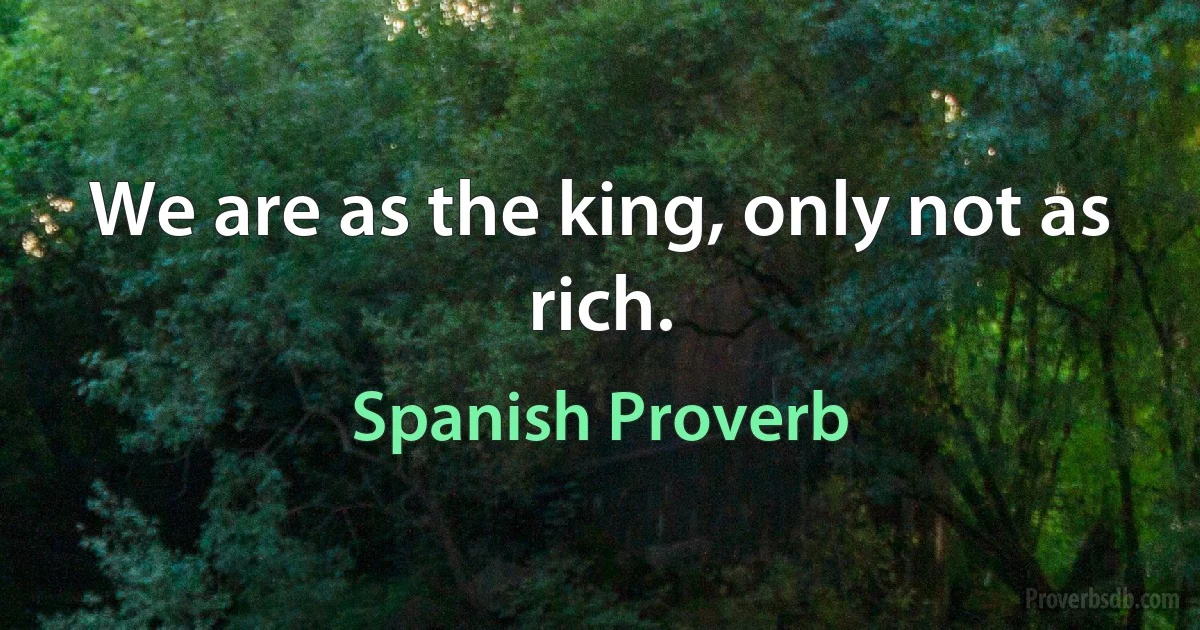 We are as the king, only not as rich. (Spanish Proverb)