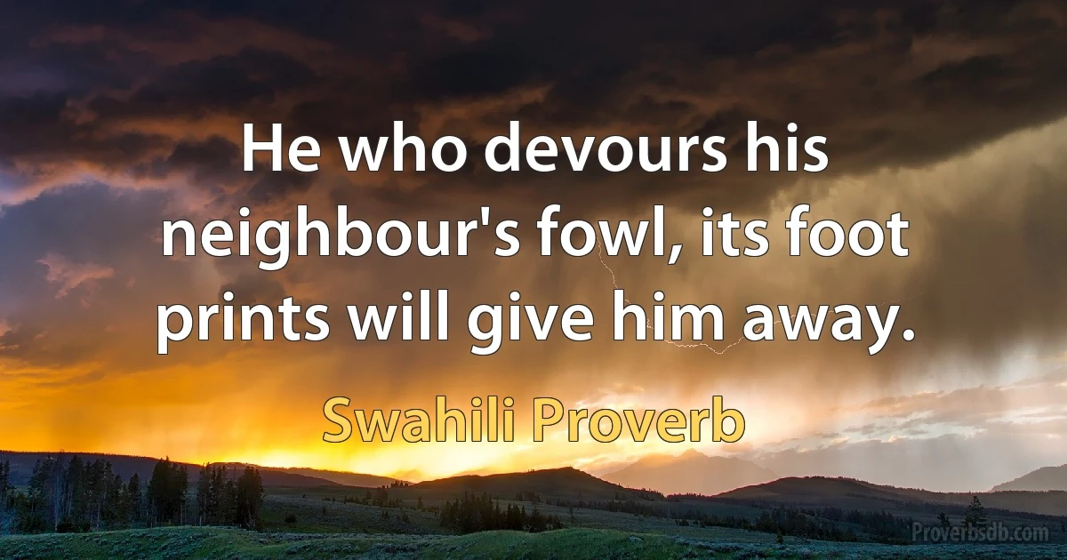 He who devours his neighbour's fowl, its foot prints will give him away. (Swahili Proverb)