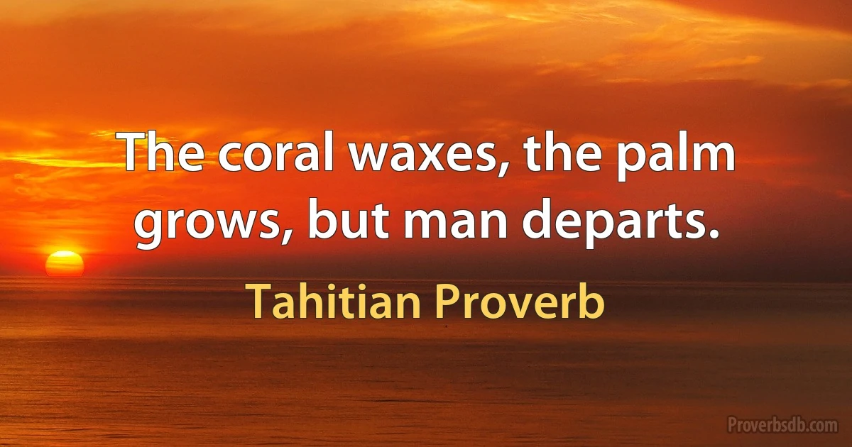 The coral waxes, the palm grows, but man departs. (Tahitian Proverb)