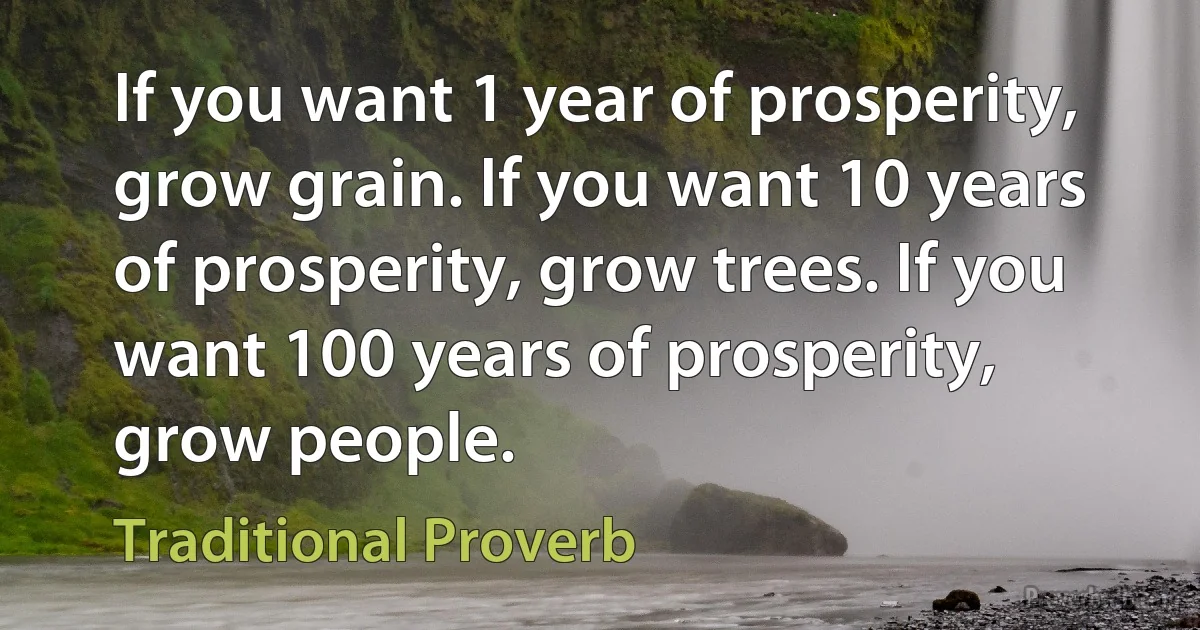 If you want 1 year of prosperity, grow grain. If you want 10 years of prosperity, grow trees. If you want 100 years of prosperity, grow people. (Traditional Proverb)