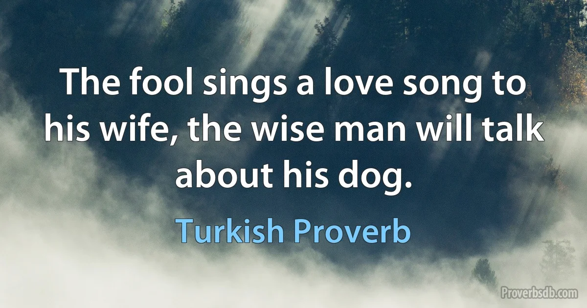 The fool sings a love song to his wife, the wise man will talk about his dog. (Turkish Proverb)