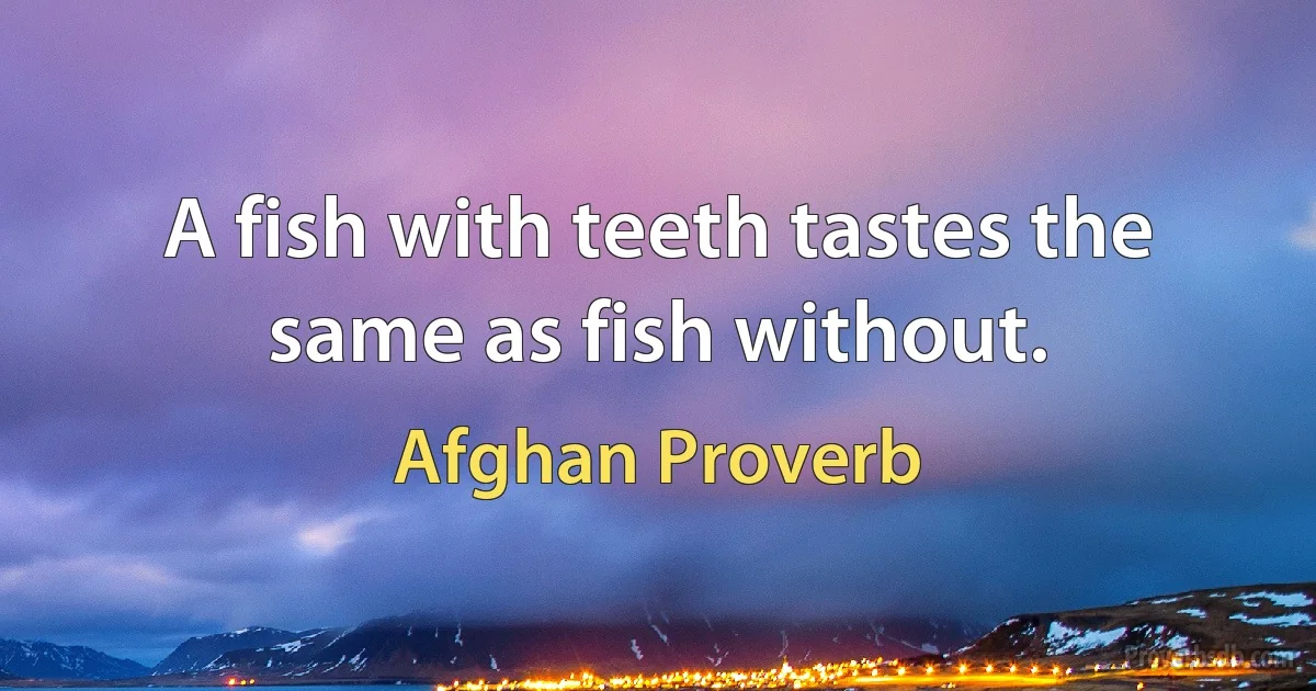 A fish with teeth tastes the same as fish without. (Afghan Proverb)