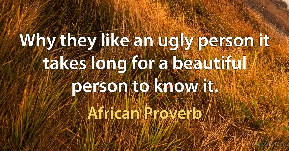 Why they like an ugly person it takes long for a beautiful person to know it. (African Proverb)