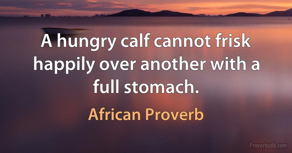 A hungry calf cannot frisk happily over another with a full stomach. (African Proverb)