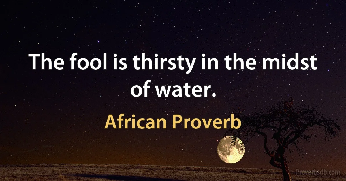 The fool is thirsty in the midst of water. (African Proverb)