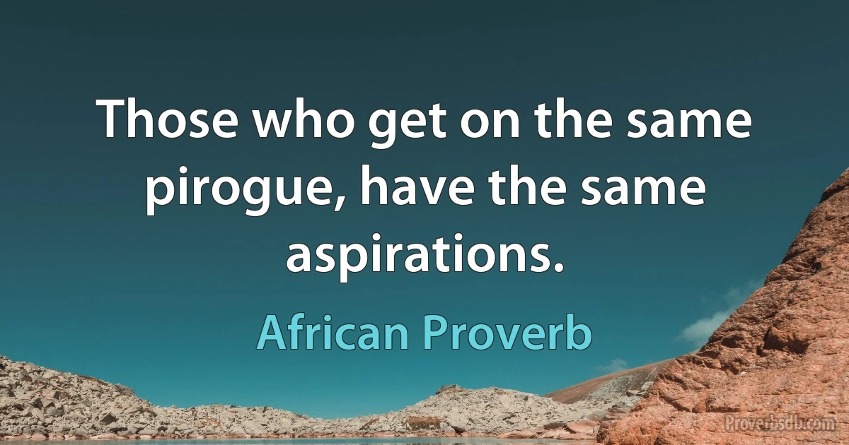 Those who get on the same pirogue, have the same aspirations. (African Proverb)