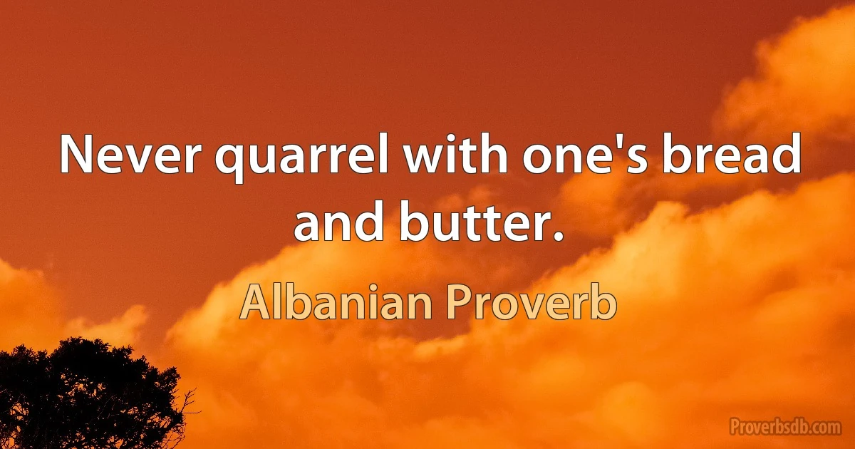 Never quarrel with one's bread and butter. (Albanian Proverb)