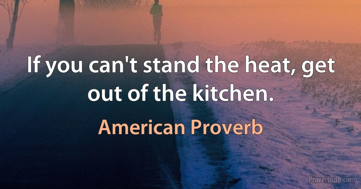 If you can't stand the heat, get out of the kitchen. (American Proverb)