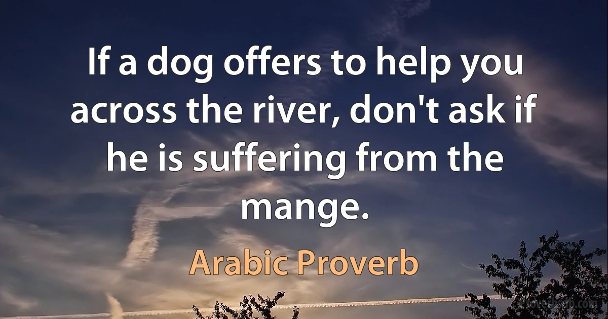 If a dog offers to help you across the river, don't ask if he is suffering from the mange. (Arabic Proverb)