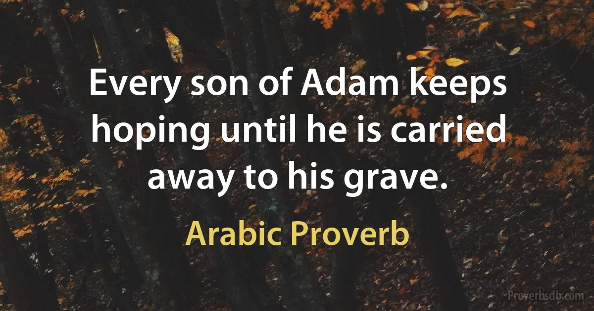 Every son of Adam keeps hoping until he is carried away to his grave. (Arabic Proverb)