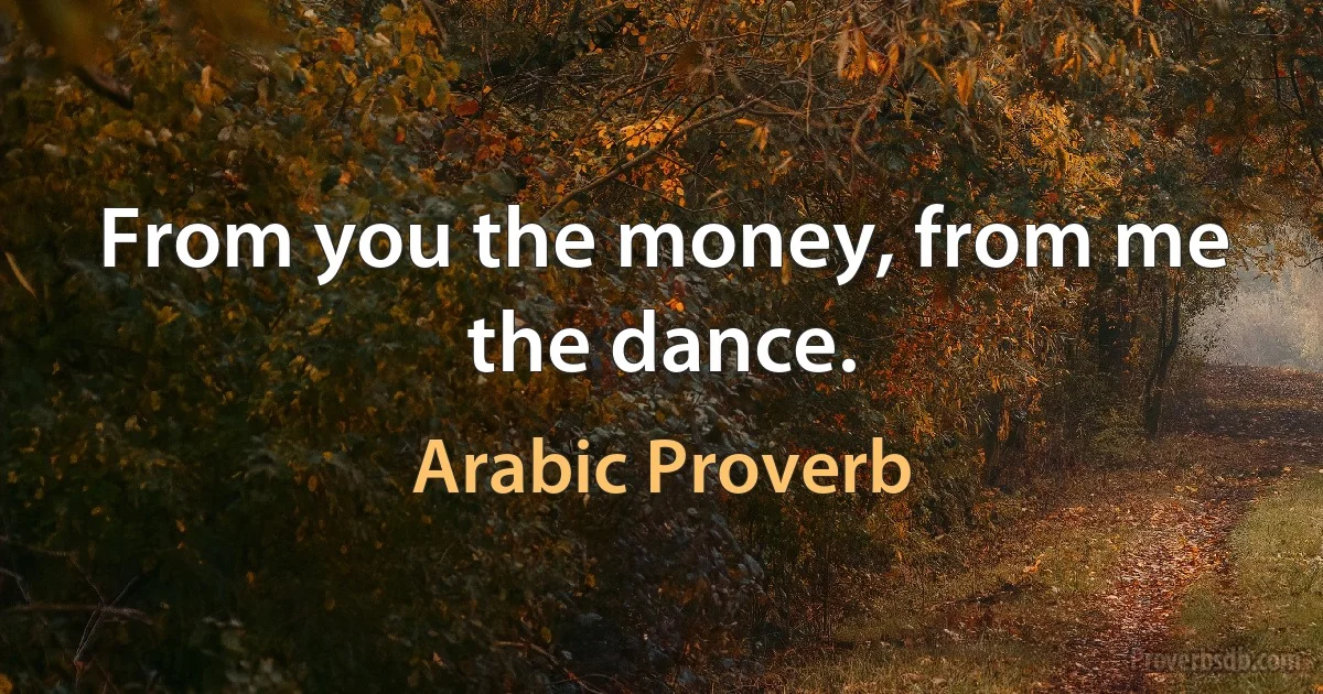 From you the money, from me the dance. (Arabic Proverb)