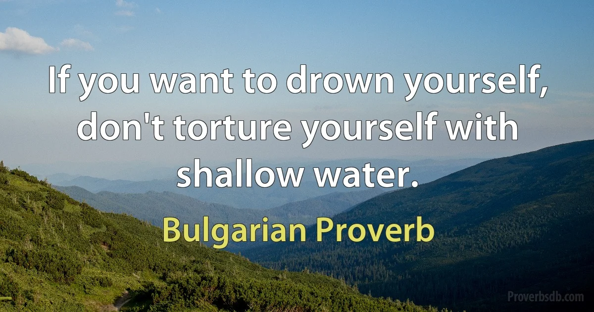 If you want to drown yourself, don't torture yourself with shallow water. (Bulgarian Proverb)