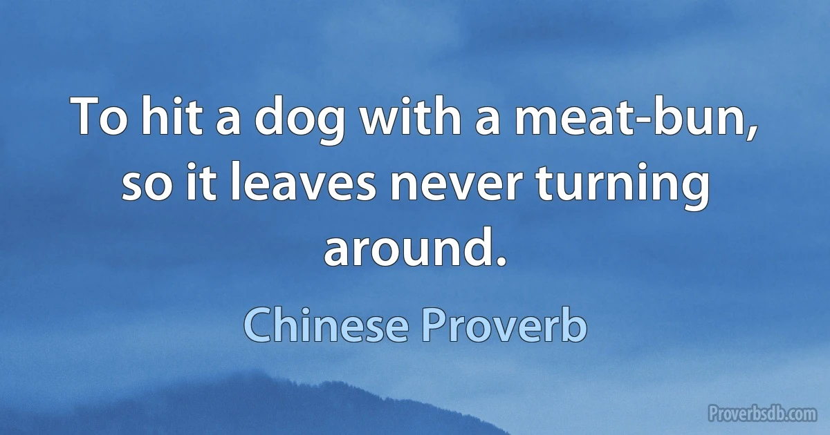 To hit a dog with a meat-bun, so it leaves never turning around. (Chinese Proverb)