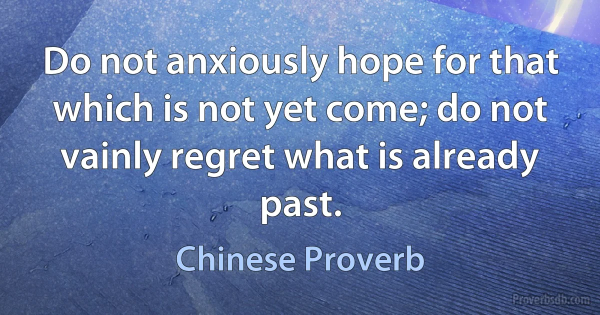 Do not anxiously hope for that which is not yet come; do not vainly regret what is already past. (Chinese Proverb)