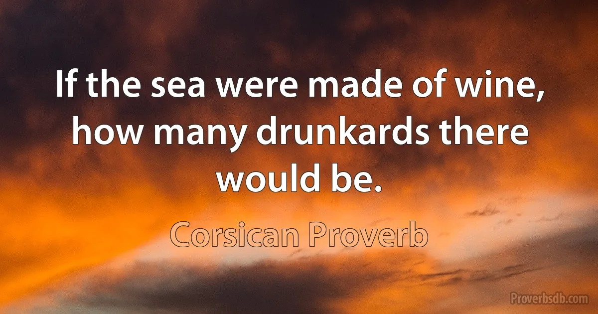 If the sea were made of wine, how many drunkards there would be. (Corsican Proverb)