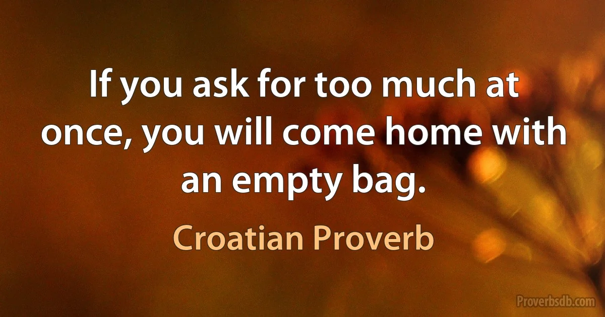 If you ask for too much at once, you will come home with an empty bag. (Croatian Proverb)