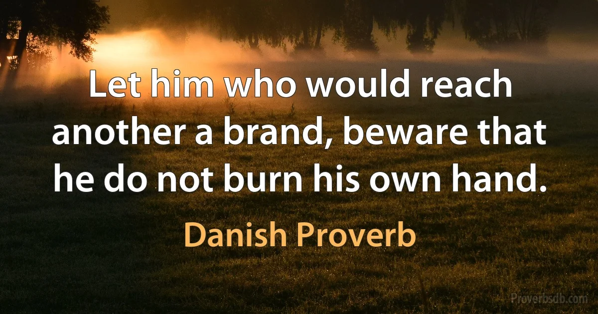 Let him who would reach another a brand, beware that he do not burn his own hand. (Danish Proverb)